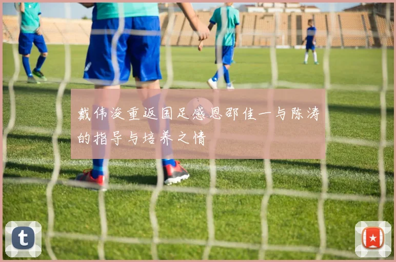 戴伟浚重返国足感恩邵佳一与陈涛的指导与培养之情