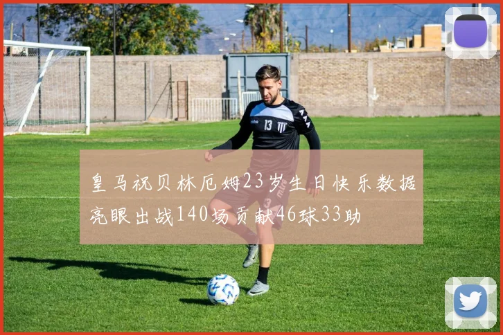 皇马祝贝林厄姆23岁生日快乐数据亮眼出战140场贡献46球33助