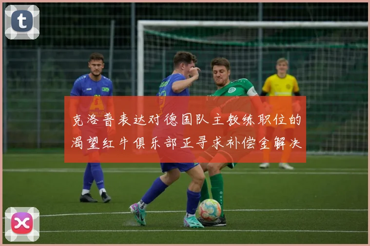 克洛普表达对德国队主教练职位的渴望红牛俱乐部正寻求补偿金解决方案