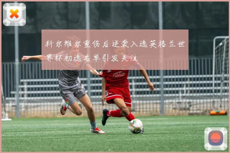 科尔维尔重伤后逆袭入选英格兰世界杯初选名单引发关注