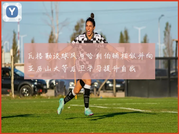 瓦格勒谈球风与哈利伯顿相似并向亚历山大等后卫学习提升自我