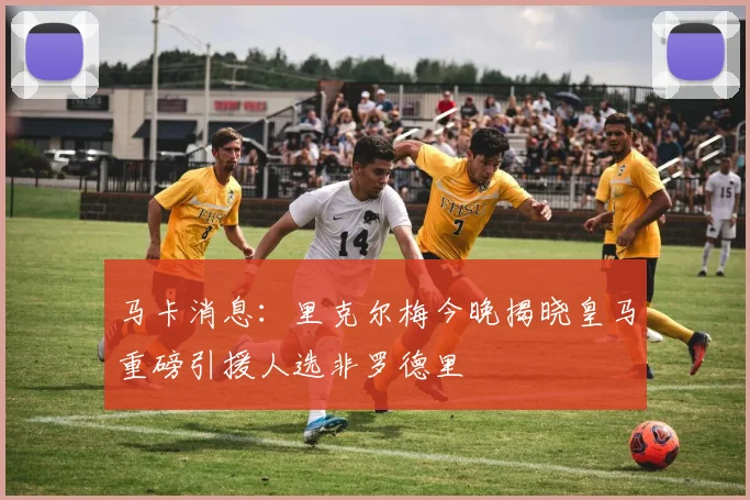 马卡消息：里克尔梅今晚揭晓皇马重磅引援人选非罗德里