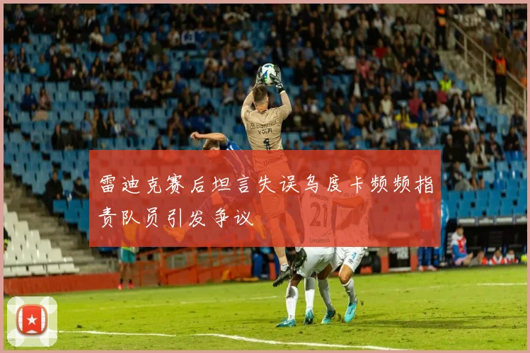 雷迪克赛后坦言失误乌度卡频频指责队员引发争议