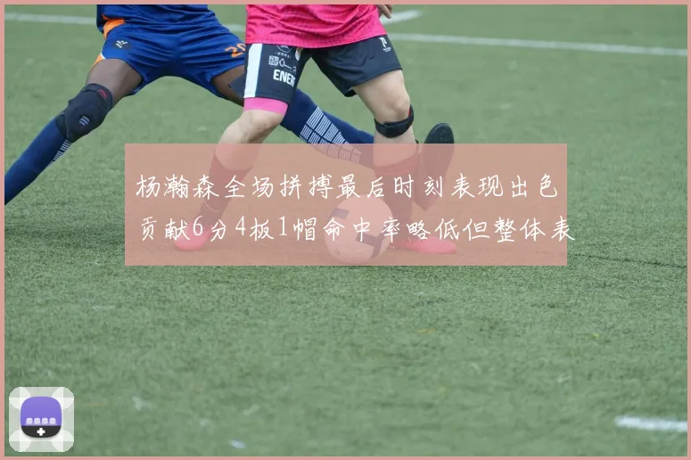 杨瀚森全场拼搏最后时刻表现出色贡献6分4板1帽命中率略低但整体表现令人满意