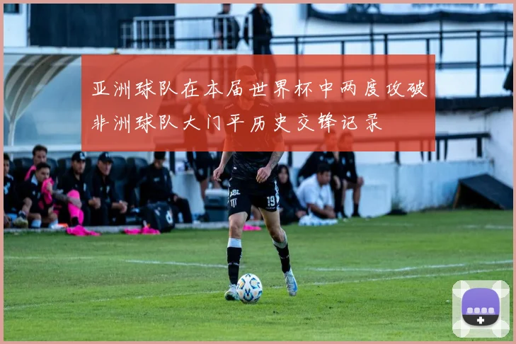 亚洲球队在本届世界杯中两度攻破非洲球队大门平历史交锋记录