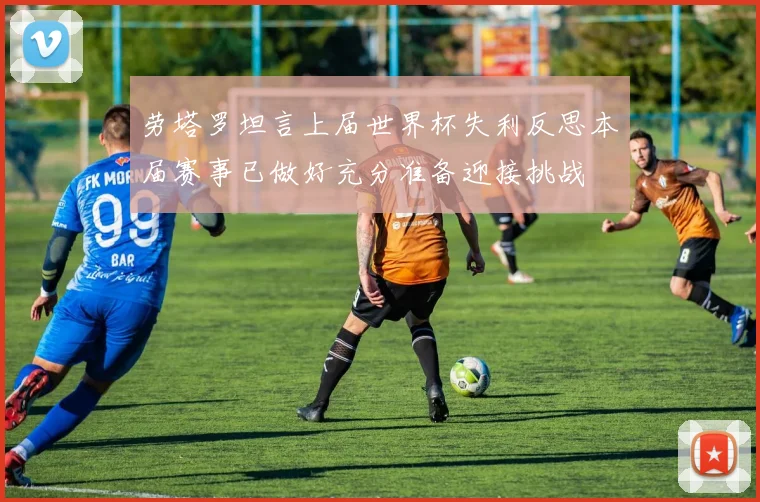 劳塔罗坦言上届世界杯失利反思本届赛事已做好充分准备迎接挑战
