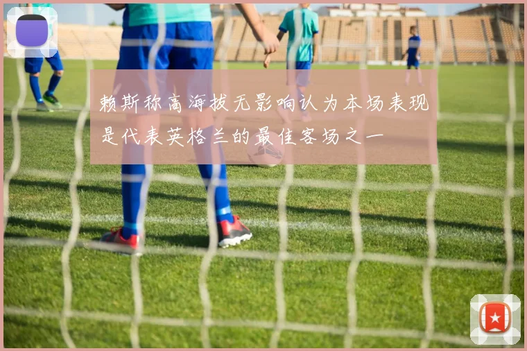 赖斯称高海拔无影响认为本场表现是代表英格兰的最佳客场之一