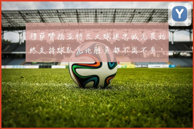 穆萨赞扬亚特兰大球迷忠诚无畏始终支持球队无论胜负都不离不弃