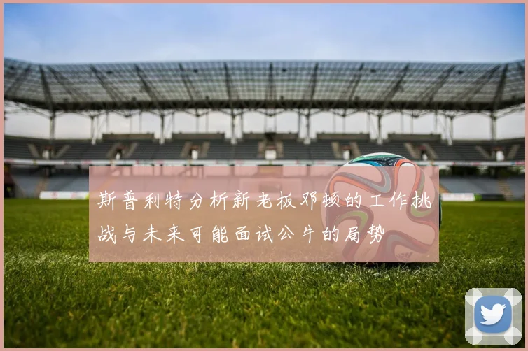 斯普利特分析新老板邓顿的工作挑战与未来可能面试公牛的局势