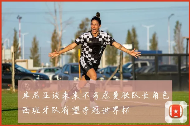 库尼亚谈未来不考虑曼联队长角色西班牙队有望夺冠世界杯