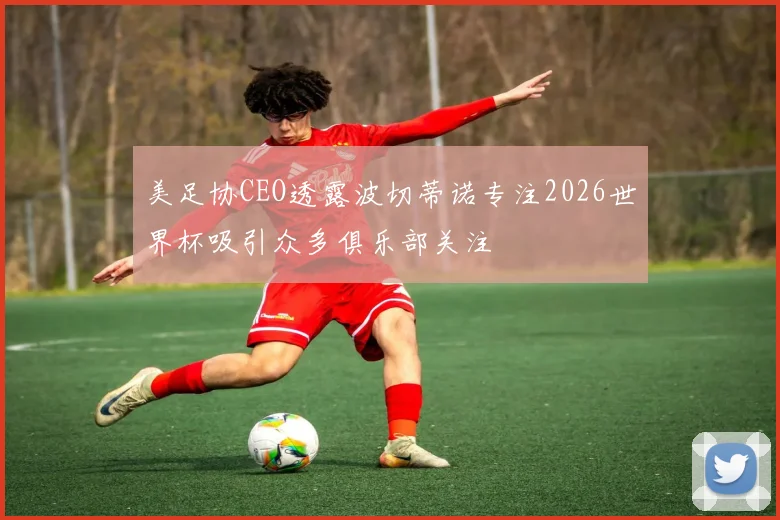 美足协CEO透露波切蒂诺专注2026世界杯吸引众多俱乐部关注