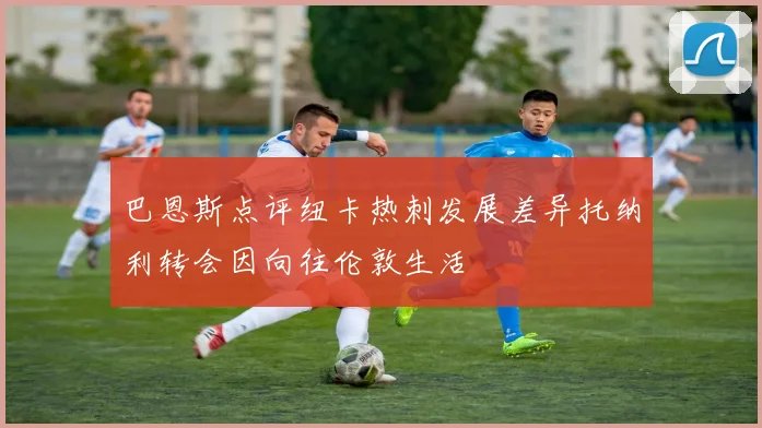巴恩斯点评纽卡热刺发展差异托纳利转会因向往伦敦生活