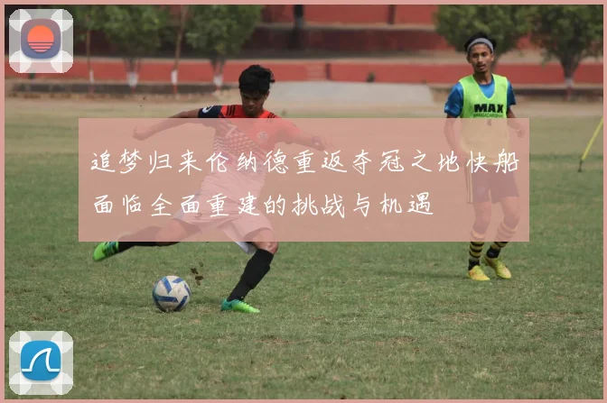 追梦归来伦纳德重返夺冠之地快船面临全面重建的挑战与机遇