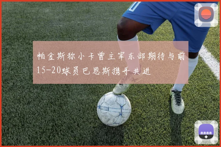 帕金斯称小卡曾主宰东部期待与前15-20球员巴恩斯携手共进