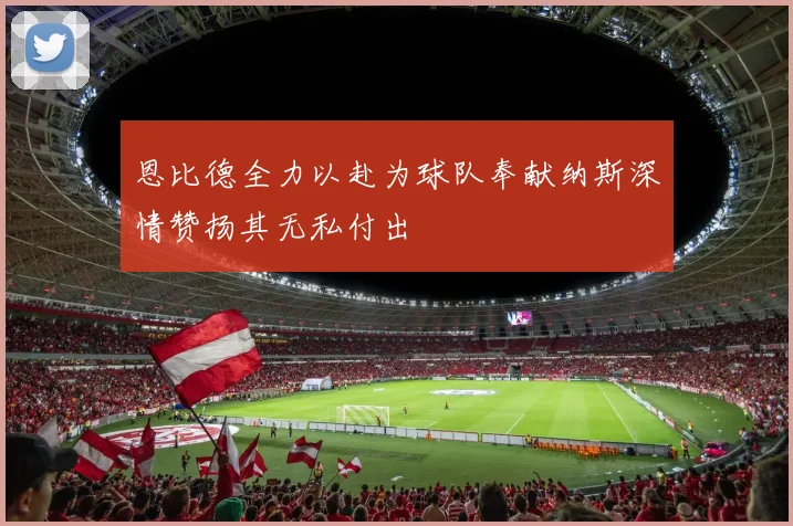 恩比德全力以赴为球队奉献纳斯深情赞扬其无私付出