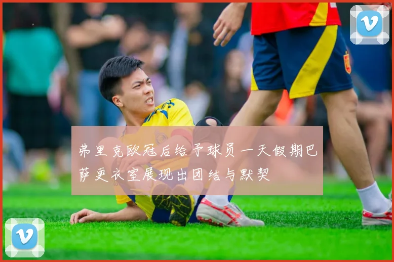弗里克欧冠后给予球员一天假期巴萨更衣室展现出团结与默契