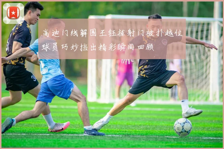 高迪门线解围王钰栋射门被扑越位球员巧妙挡出精彩瞬间回顾