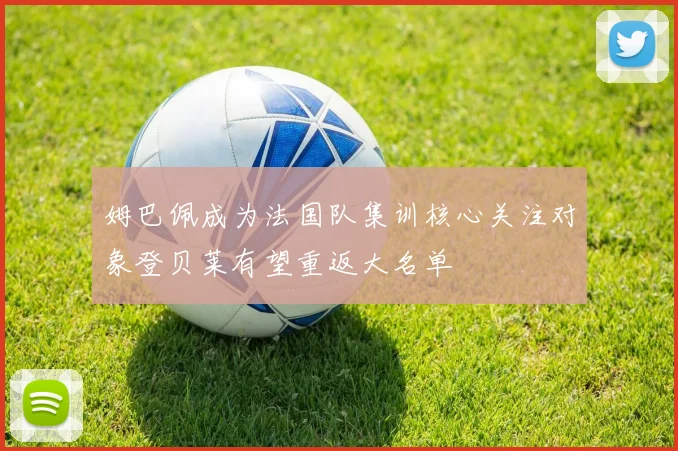 姆巴佩成为法国队集训核心关注对象登贝莱有望重返大名单