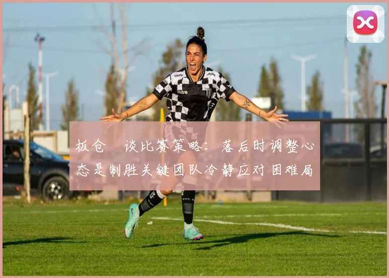 板仓滉谈比赛策略：落后时调整心态是制胜关键团队冷静应对困难局面