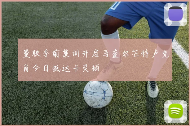 曼联季前集训开启马奎尔芒特卢克肖今日抵达卡灵顿