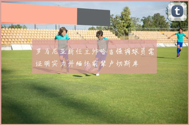 罗马尼亚新任主帅哈吉强调球员需证明实力并缅怀前辈卢切斯库