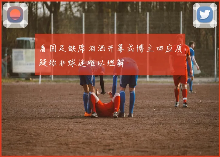 看国足缺席泪洒开幕式博主回应质疑称非球迷难以理解