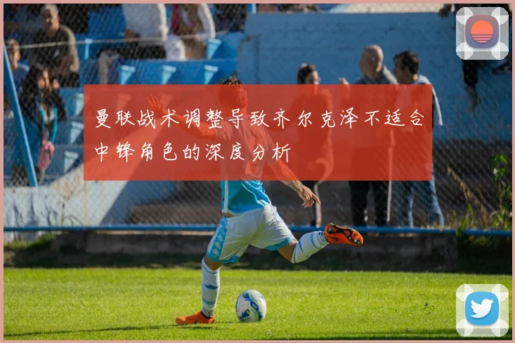曼联战术调整导致齐尔克泽不适合中锋角色的深度分析